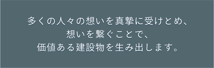 多くの人々の想いを真摯に受けとめ、想いを繋ぐことで、価値ある建設物を生み出します。